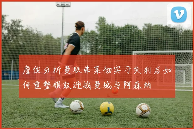 詹俊分析曼联弗莱彻实习失利后如何重整旗鼓迎战曼城与阿森纳