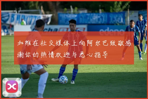 加维在社交媒体上向阿尔巴致敬感谢你的热情欢迎与悉心指导