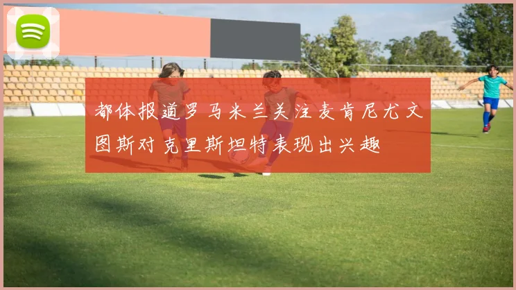 都体报道罗马米兰关注麦肯尼尤文图斯对克里斯坦特表现出兴趣