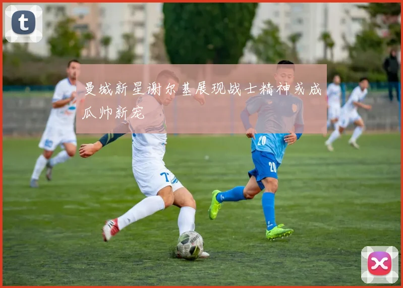 曼城新星谢尔基展现战士精神或成瓜帅新宠