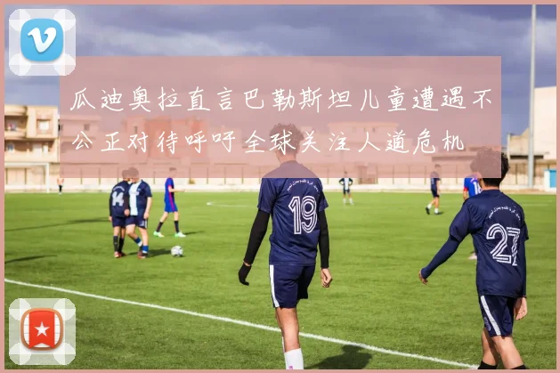 瓜迪奥拉直言巴勒斯坦儿童遭遇不公正对待呼吁全球关注人道危机