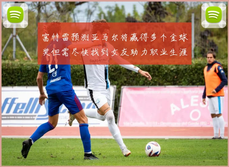 富特雷预测亚马尔将赢得多个金球奖但需尽快找到女友助力职业生涯