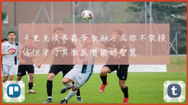 卡里克谈弗爵爷激励方式称不敢模仿但学习其激发潜能的智慧