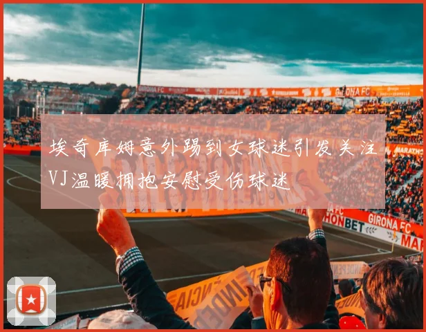 埃奇库姆意外踢到女球迷引发关注VJ温暖拥抱安慰受伤球迷