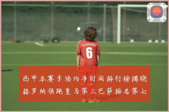 西甲本赛季场均净时间排行榜揭晓赫罗纳领跑皇马第三巴萨排名第七