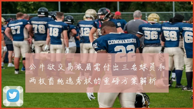 公牛欲交易浓眉需付出三名球员和两枚首轮选秀权的重磅方案解析