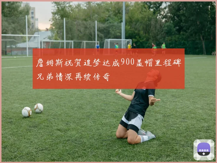 詹姆斯祝贺追梦达成900盖帽里程碑兄弟情深再续传奇
