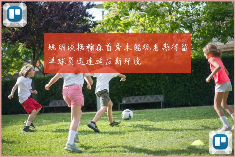 姚明谈杨瀚森首秀未能观看期待留洋球员迅速适应新环境