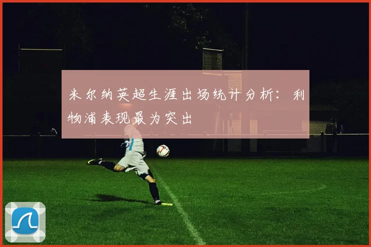 米尔纳英超生涯出场统计分析：利物浦表现最为突出